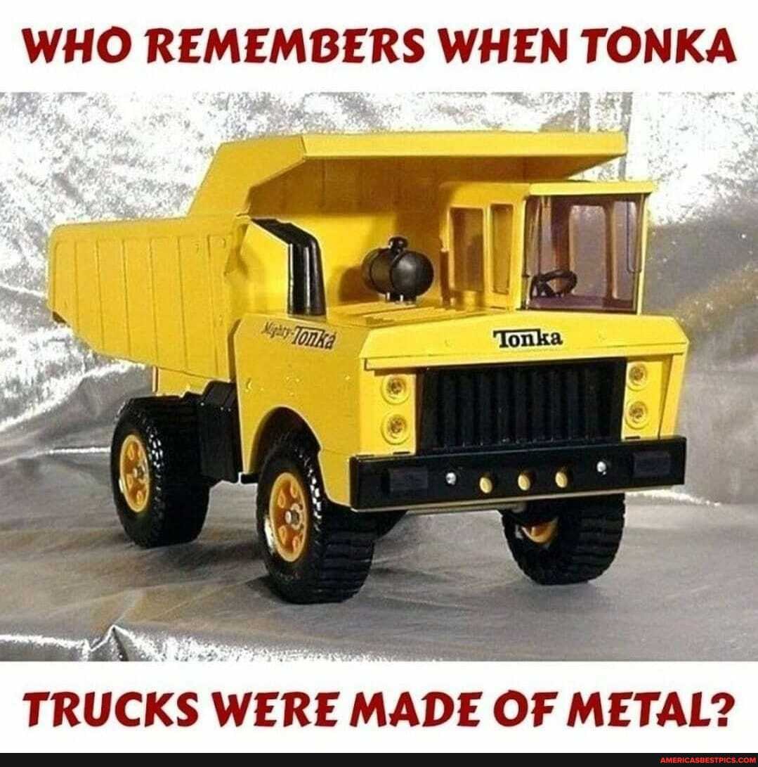 WHO REMEMBERS WHEN TONKA
TRUCKS WERE MADE OF. METAL?