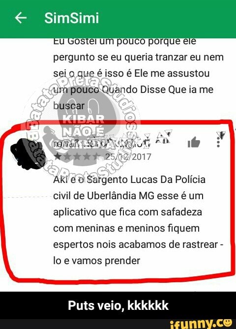 u Gostei um pouco porque ele
pergunto se eu queria tranzar eu nem
sei o que é isso é Ele me assustou
urypoóuco-Quando
busear
Aki é 6 Sargento Lucas Da Polícia
civil de Uberlândia MG esse é um
aplicativo que fica com safadeza
com meninas e meninos fiquem
espertos nois acabamos de rastrear
lo e vamos prender - Puts veio, kkkkkk