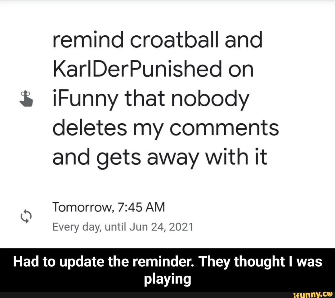 remind croatball and
à ¡Funny that nobody
deletes my comments
and gets away with it
Tomorrow, 7:45 AM
Every day, until Jun 24, 2021
5
Had to update the reminder. They thought I was
playing - Had to update the reminder. They thought I was playing