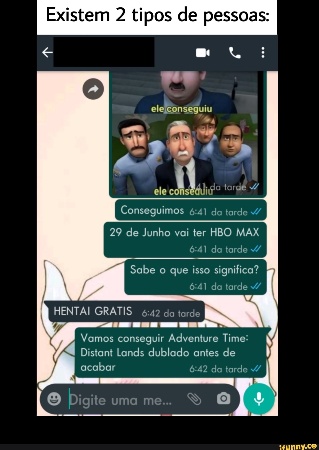 Existem 2 tipos de pessoas:
e R:
"ue
ele Conseguiu ave s
2 4 *p
ele co tardê v/
I Conseguimos da tarde
29 de Junho vai ter HBO MAX da tarde
Sabe o que isso significa? da tarde /
KIT
HENTAI GRATIS da tarde
Vamos conseguir Adventure Time:
Distant Lands dublado antes de
acabar da tarde /