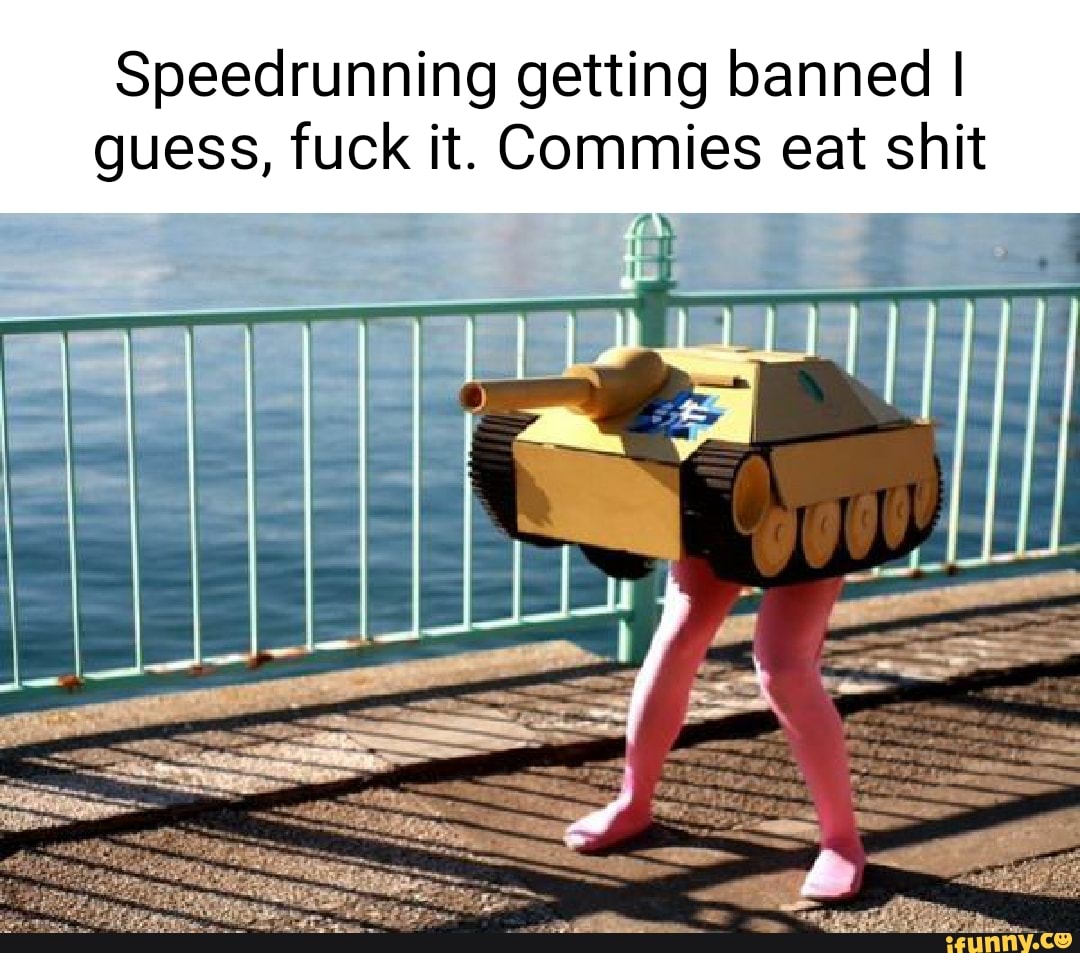Speedrunning getting banned I guess, fuck it. Commies eat shit