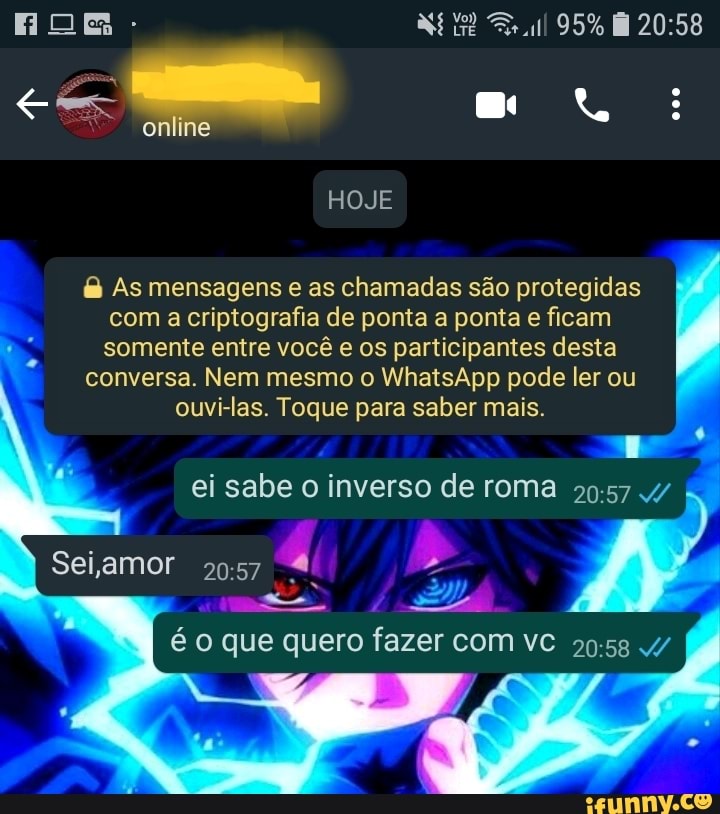- 95%
online
HOJE
As mensagens e as chamadas são protegidas com a criptografia de ponta a ponta e ficam somente entre você e os participantes desta
conversa. Nem mesmo o WhatsApp pode ler ou
ouvi-las. Toque para saber mais.
ei sabe o inverso de roma
Sei amor
que que quero fazer com ve