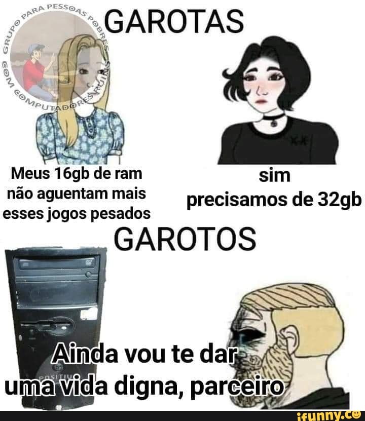 GAROTAS
Meus 16gb de ram sim
não aguentam mais precisamos de 32gb esses jogos pesados
GAROTOS
Ainda vou te dafp; umalvida digna, parceiro