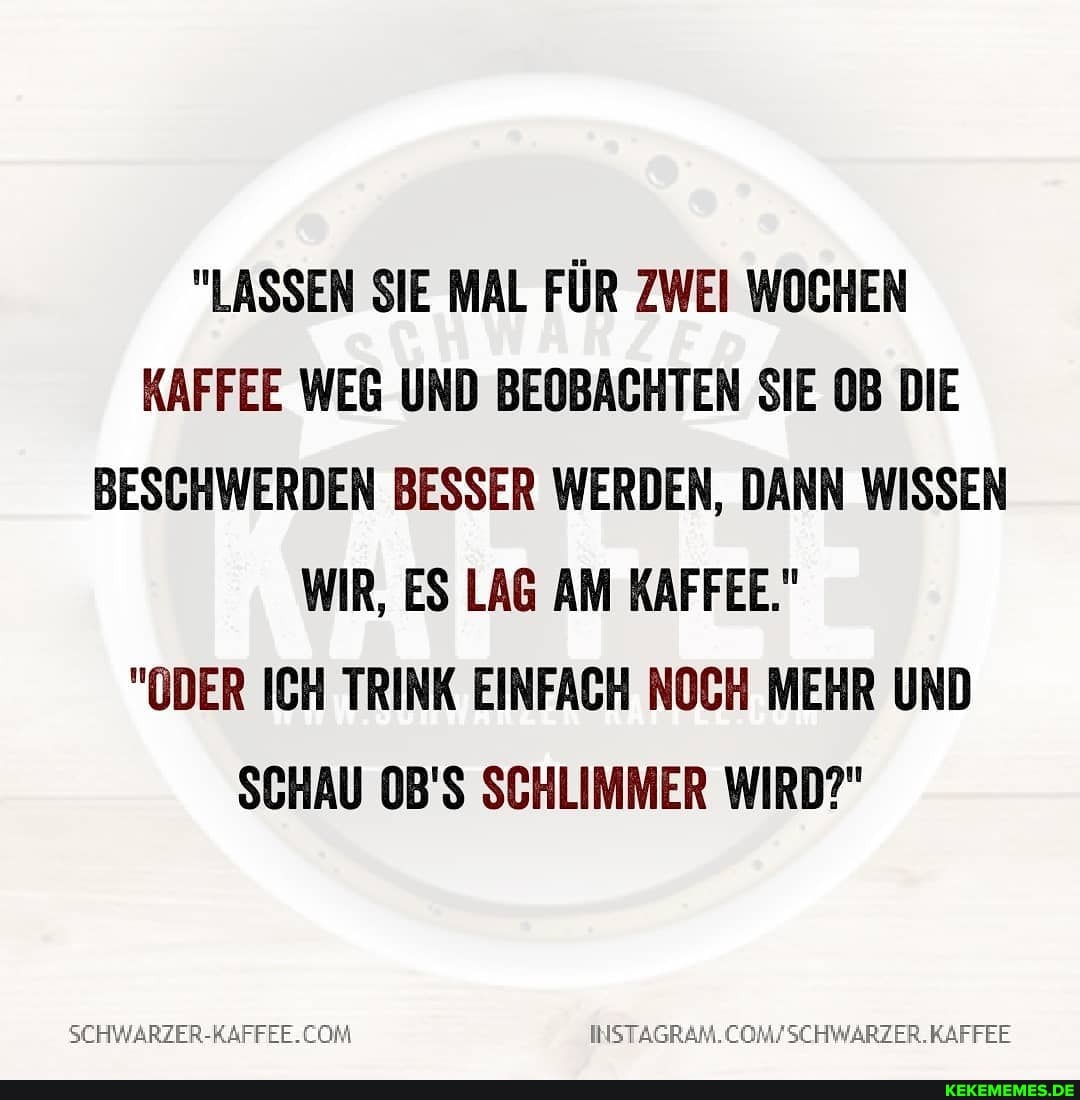 "LASSEN SIE MAL FÜR ZWEI WOCHEN KAFFEE WEG UND BEOBACHTEN SIE OB DIE BESCHWERDEN BESSER WERDEN, DANN WISSEN WIR, ES LAG AM KAFFEE."
"ODER ICH TRINK EINFACH NOCH MEHR UND SCHAU 0B'S SCHLIMMER WIRD?"
SCHWARZER-KAFFEE.CON