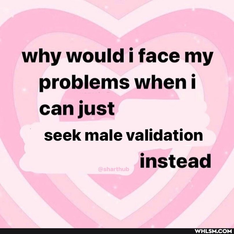 why would i face my problems when i can just seek male validation instead