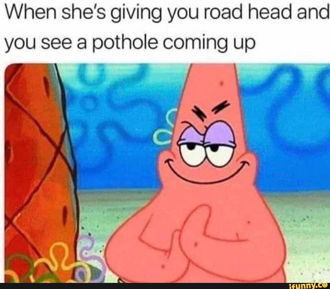 When she's giving you road head and
you see a pothole coming up