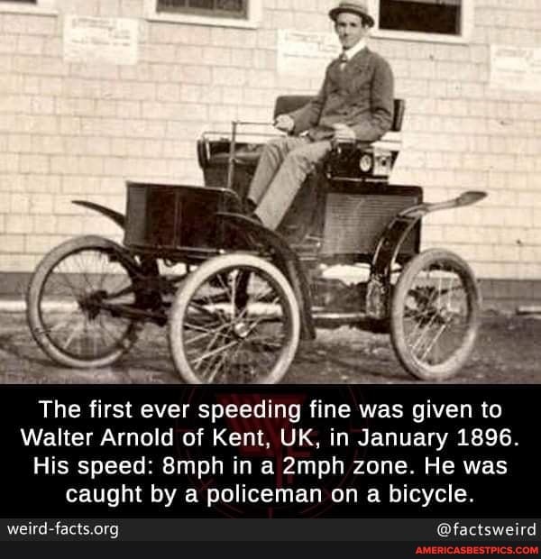 The first ever speeding fine was given to
Walter Arnold of Kent, UK, in January 1896.
His speed: 8mph in a 2mph zone. He was caught by a policeman on a bicycle.
weid-facts org @factsweitd