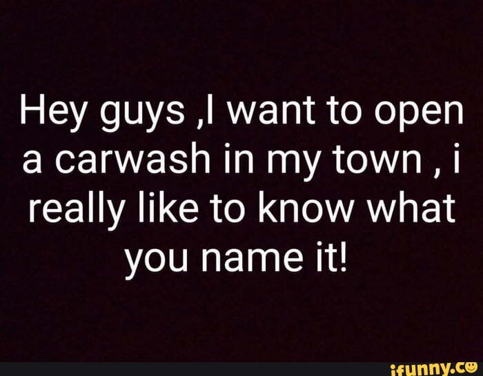 Hey guys ,I want to open
a carwash in my town, i
really like to know what you name it!