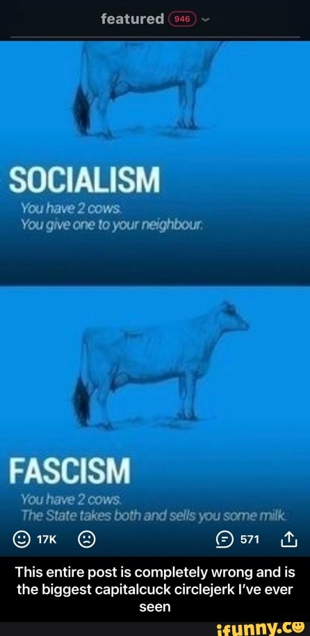 featured
SOCIALISM
Yeu have 2 cows.
Yeu give one to your neighbour.
FASCISM
have 2
The takes State both and sals you some milk
Ow
This entire pest is completely wrong and is the biggest capitalcuck circlejerk I've ever seen - This entire post is completely wrong and is the biggest capitalcuck circlejerk I’ve ever seen