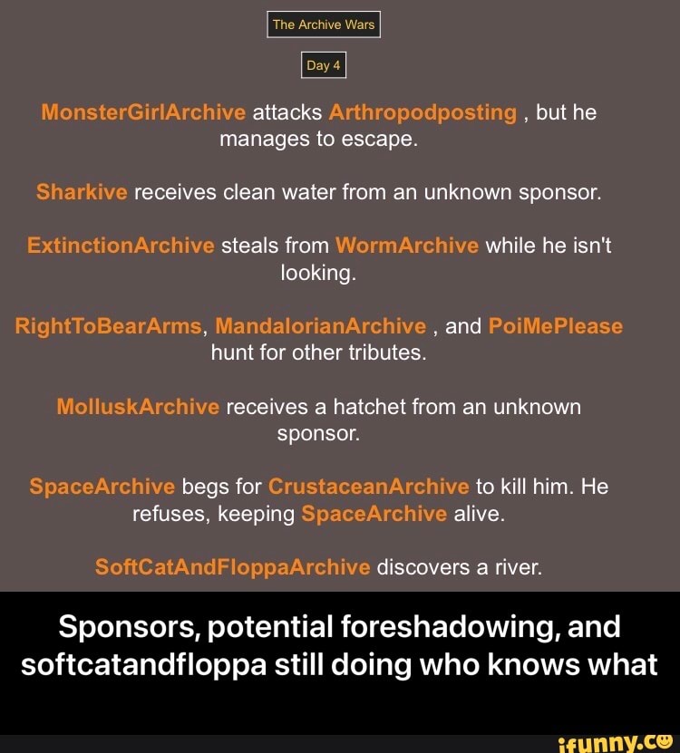 The Archive Wars
Da,
iionsterGirlArchive attacks Arthropodposting but he manages to escape
Sharkive receives clean water from an unknown sponsor.
ExtinetionArchive steals from WormArchive while he isn't looking
and hunt for other tributes.
MolluskArchive receives a hatchet from an unknown sponsor.
SpaceArchive begs for CrustaceanArchive to kill him. He refuses, keeping SpaceArchive alive
discovers a river
Sponsors, potential foreshadowing, and softcatandfloppa still doing who knows what - Sponsors, potential foreshadowing, and softcatandfloppa still doing who knows what