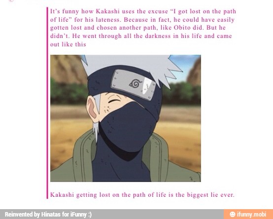 It's funny how Kakashi uses
the excuse
1 got lost on
the path
of life" for his lateness. Because in fact, he could have easily
gotten lost and chosen another path, like Obito did. But he
didn't. He went through all the darkness in
his life and came
out like this
Kakashi getting lost on
the path of life is
the bi