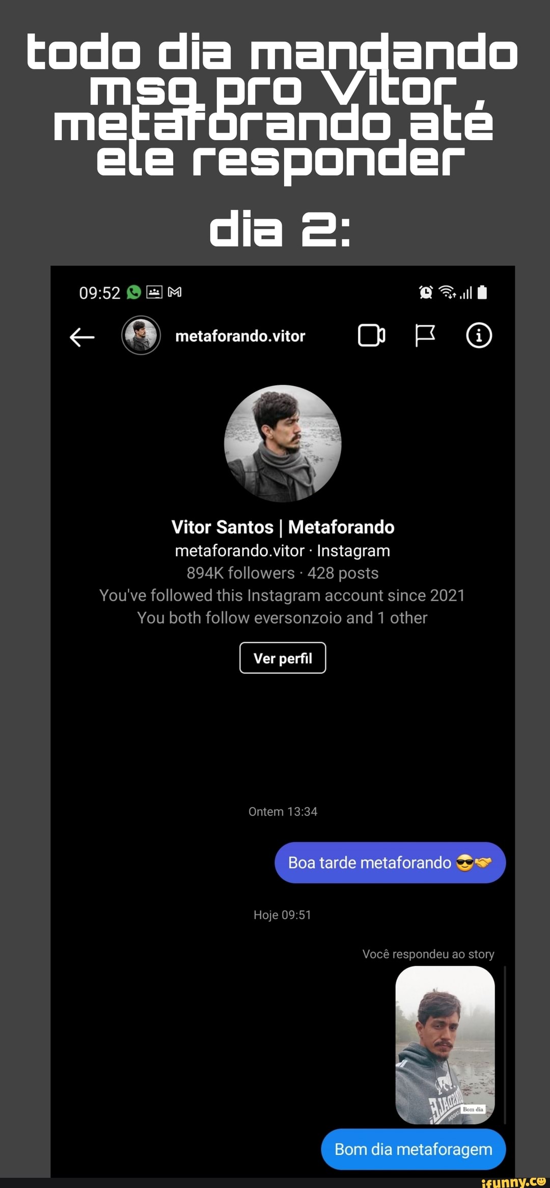 todo dia man ando
ele pro Vi at até ele responder
dia E:
metaforando.vitor
Vitor Santos I Metaforando metaforando.vitor Instagram
894K followers - 428 posts
You've followed this Instagram account since 2021
You both follow eversonzoio and 1 other
Ver perfil
Ontem
Boa tarde metaforando
Hoje
Você respondeu ao story
Bom dia metaforagem