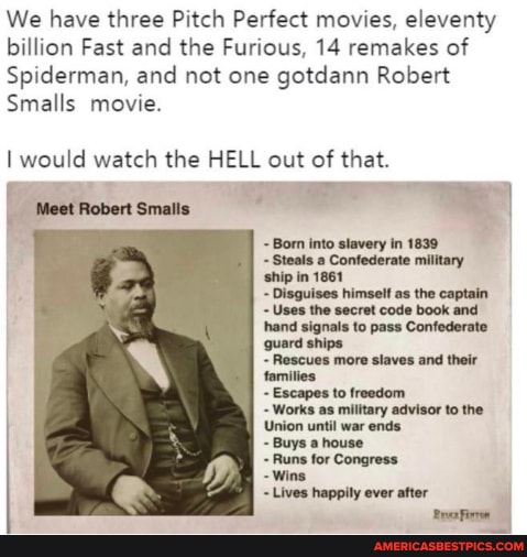 We have three Pitch Perfect movies, eleventy billion Fast and the Furious, 14 remakes of
Spiderman, and not one gotdann Robert
Smalls movie.
I would watch the HELL out of that.
Meet Robert
Born into slavery in 1839
Steals a Confederate military ship in 1861
Disguises himself as the captain
Uses the secret code book and hand signals to pass Confederate guard ships
Rescues more slaves and their families
to freedom
Works as military advisor to the
Union until war ends
Buys a house
Runs for Congress
- Wins
Lives happily ever after