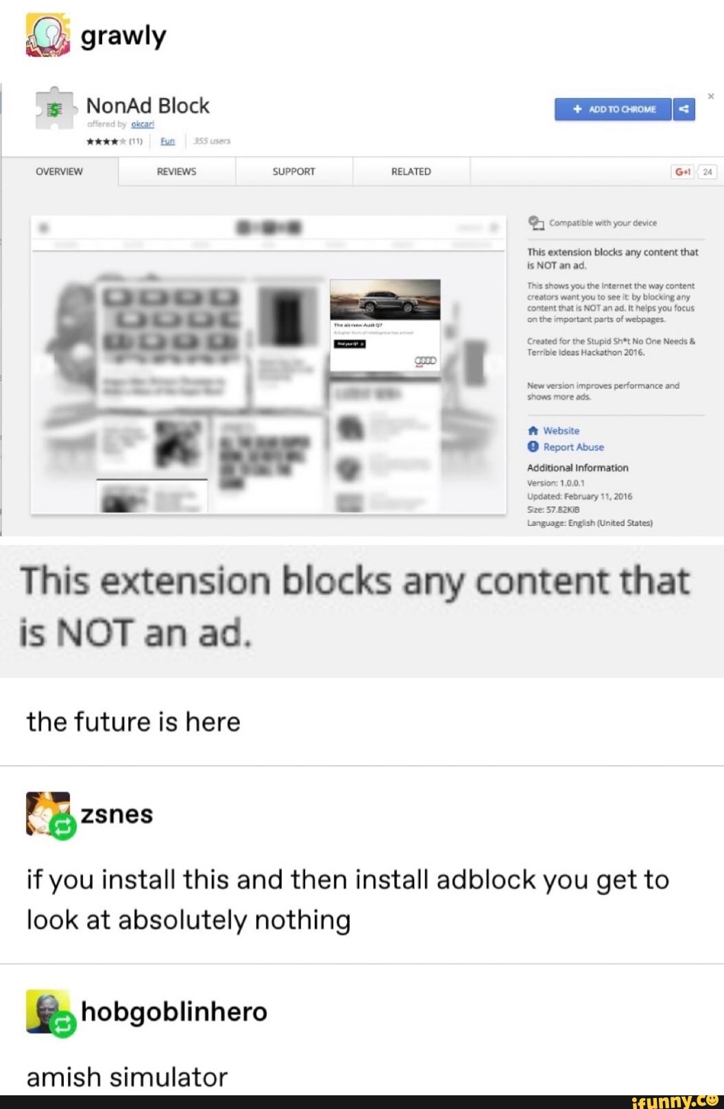grawly
This extension blocks any content that
is NOTanad.
This shows you the Internet the way content
Creators want you to see it: by blocking any
content that is NOT an ad. It helps you focus
onthe important parts of webpages.
Created for the Stupid Sh*t No One Needs AS
New version improves
performance and
shows more ads.
R Website
O Report Abuse
See: 57.82K18
Language: English (United States)
This extension blocks any content that
is NOT an ad.
the future is here
if you install this and then install adblock you get to
look at absolutely nothing
Se; hobgoblinhero
amish simulator