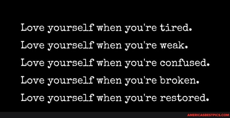 Love yourself when you're tired.
Love yourself when you're weak.
Love yourself when you're confused.
Love yourself when you're broken.
Love yourself when you're restored.