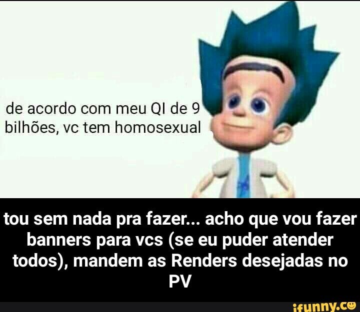 de acordo com meu QI de 9
bilhões, vc tem homosexual
4
O
tou sem nada pra fazer... acho que vou fazer
banners para vcs (se eu puder atender
todos), mandem as Renders desejadas no - tou sem nada pra fazer... acho que vou fazer banners para vcs (se eu puder atender todos), mandem as Renders desejadas no PV