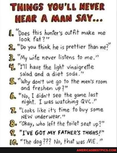 THINGS YOU'LL NEVER HEAR A MAN SAY...
"Does this hunter's outfit make me look fat?"
"Do you think he is prettier than me?"
"My wife never listens to me."
have the light vinaigrette
Salad and a diet soda."
why don't we go to the men's room and freshen up?"
G. "No, didn't see the game last night, was watching Qvc."
Do "Looks like it's time to buy some
NEW underwear."
Be "Okay, who left the toilet seat up?"
"I'VE GOT MY FATHER'S THIGHS!"