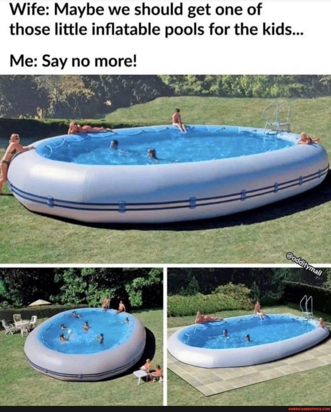 Wife: Maybe we should get one of those little inflatable pools for the kids...
Me: Say no more!