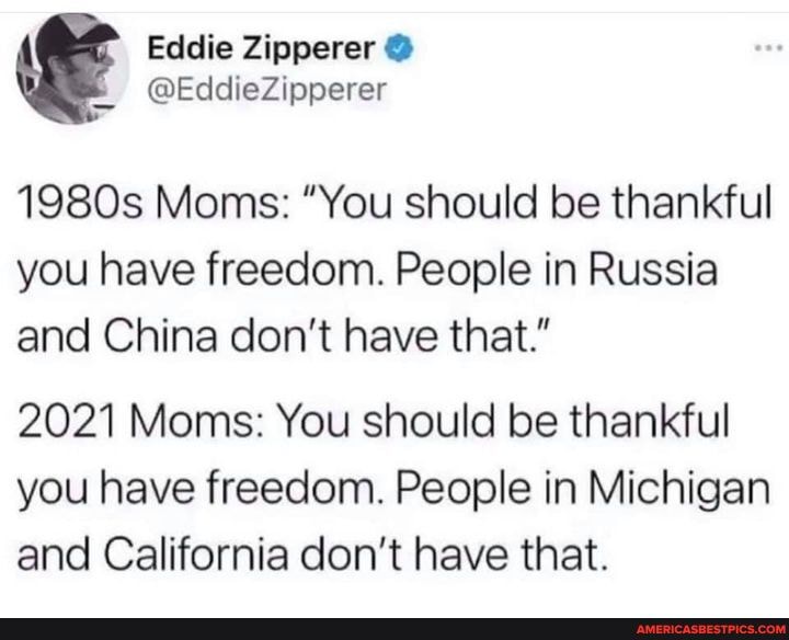 Eddie Zipperer @
@EddieZipperer
1980s Moms: "You should be thankful you have freedom. People in Russia and China don't have that."
2021 Moms: You should be thankful you have freedom. People in Michigan and California don't have that.