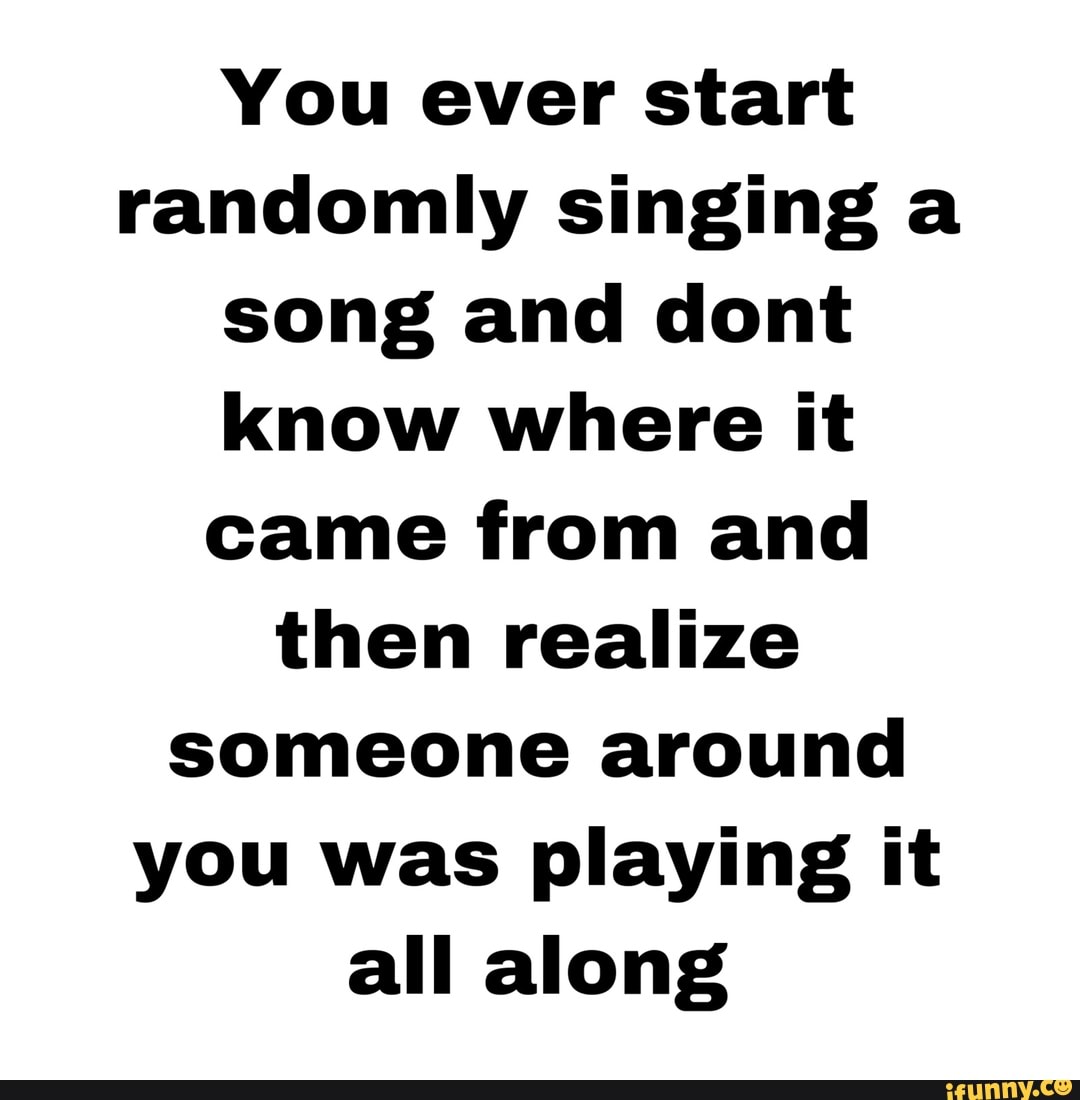 You ever start randomly singing a song and dont know where it came from and then realize someone