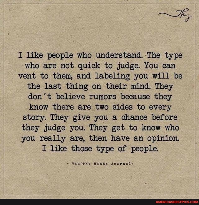 I like people who understand. 'The type who are not quick to judge. You can vent to them, and labeling you will be the last thing on their mind. They don't believe rumors because they know there are two sides to every story. They give you a chance before they judge you. They get to know who you really are, then have an opinion.
I like those type of people.
Minds Journal)