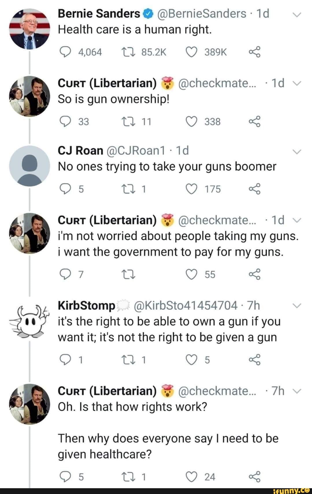 Mae. Bernie Sanders @BernieSanders Health care is a human right.
So is gun ownership!
No ones trying to take your guns boomer
i'm not worried about people taking my guns.
i want the government to pay for my guns.
it's the right to be able to own a gun if you
want it; it's not the right to be given a gun
Oh. Is that how rights work?
Then why does everyone say I need to be
given healthcare?