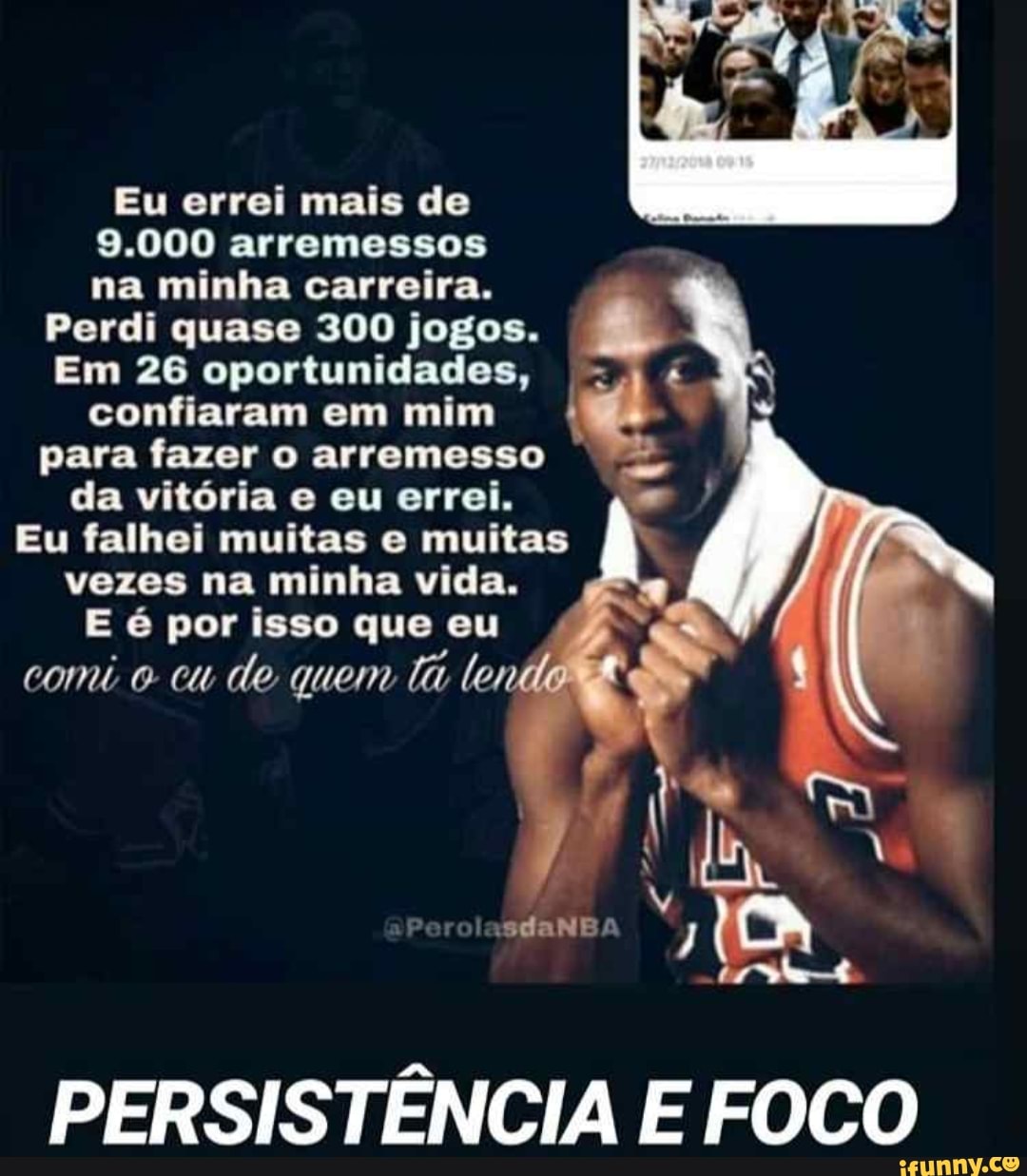 Eu errei mais de
9.000 arremessos
na minha carreira.
Perdi quase 300 jogos.
Em 26 oportunidades, =)
é
confiaram em mim
para fazer o arremesso
da vitória e eu errei.
Eu falhei muitas e muitas
vezes na minha vida.
E é por isso que eu
comi o cu de quem
ti ler
PERSISTÊNCIA E FOCO