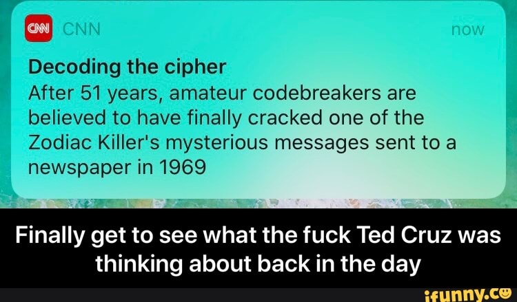 Decoding the cipher
After 51 years, amateur codebreakers are believed to have finally cracked one of the
Zodiac Killer's mysterious messages sent to a newspaper in 1969
Finally get to see what the fuck Ted Cruz was
thinking about back in the day - Finally get to see what the fuck Ted Cruz was thinking about back in the day