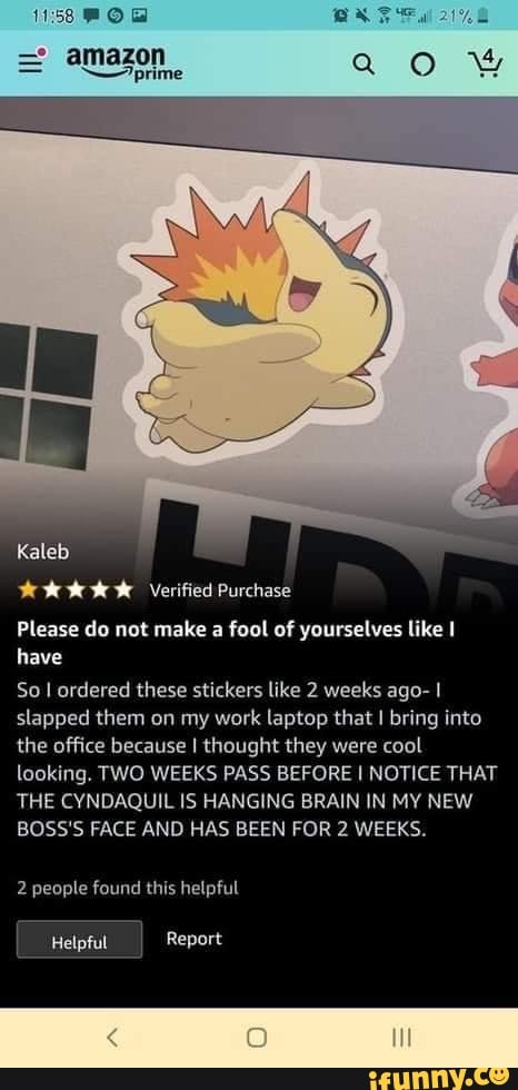 amazon prime ww
Kaleb
Verified Purchase
Please do not make a fool of yourselves like have
So I ordered these stickers like 2 weeks ago- I slapped them on my work laptop that I bring into the office because I thought they were cool looking. TWO WEEKS PASS BEFORE I NOTICE THAT THE CYNDAQUIL IS HANGING BRAIN IN MY NEW BOSS'S FACE AND HAS BEEN FOR 2 WEEKS.
2 people found this helpful
Helpful Report