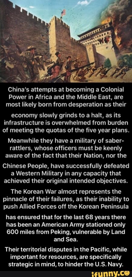 China's attempts at becoming a Colonial
Power in Africa and the Middle East, are most likely born from desperation as their
economy slowly grinds to a halt, as its infrastructure is overwhelmed from burden of meeting the quotas of the five year plans.
Meanwhile they have a military of saber- rattlers, whose officers must be keenly aware of the fact that their Nation, nor the
Chinese People, have successfully defeated a Western Military in any capacity that achieved their original intended objectives.
The Korean War almost represents the pinnacle of their failures, as their inability to push Allied Forces off the Korean Peninsula
has ensured that for the last 68 years there
has been an American Army stationed only
600 miles from Peking, vulnerable by Land and Sea.
Their territorial disputes in the Pacific, while
important for resources, are specifically strategic in mind, to hinder the U.S. Navy. - Their territorial disputes in the Pacific, while important for resources, are specifically strategic in mind, to hinder the U.S. Navy.