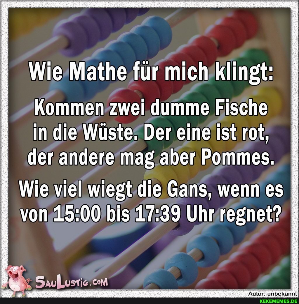 Wie Mathe für mich klingt:
Kommen zwei dumme Fische in die Wüste. Der eine ist rot,
der andere mag aber Pommes.
Wie viel wiegt die Gans, wenn es von bis Uhr regnet?
