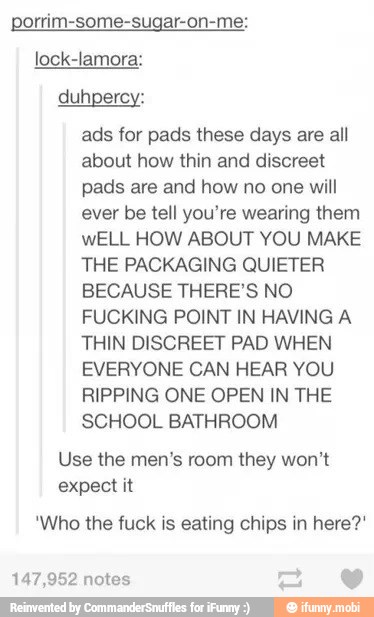 lock-lamora:
ads for pads these days are all
about how thin and discreet
pads are and how no one will
ever be tell you're wearing them
wELL HOW ABOUT YOU MAKE
THE PACKAGING QUIETER
BECAUSE THERE'S NO
FUCKING POINT IN HAVING A
THIN DISCREET PAD WHEN
EVERYONE CAN HEAR YOU
RIPPING ONE OPEN IN THE
SCHOOL BATHROOM
Use the men's room they won't
expect it
"Who the fuck is eating chips in here?"
