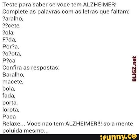 Teste para saber se voce tem ALZHEIMER!
Complete as palavras com as letras que faltam:
?aralho,
Ncete,
8
Confira as respostas:
Baralho,
3
macete,
bola,
fada,
porta,
lorota,
Paca
Relaxe... Voce nao tem ALZHEIMER!!! so a mente
poluida mesmo...