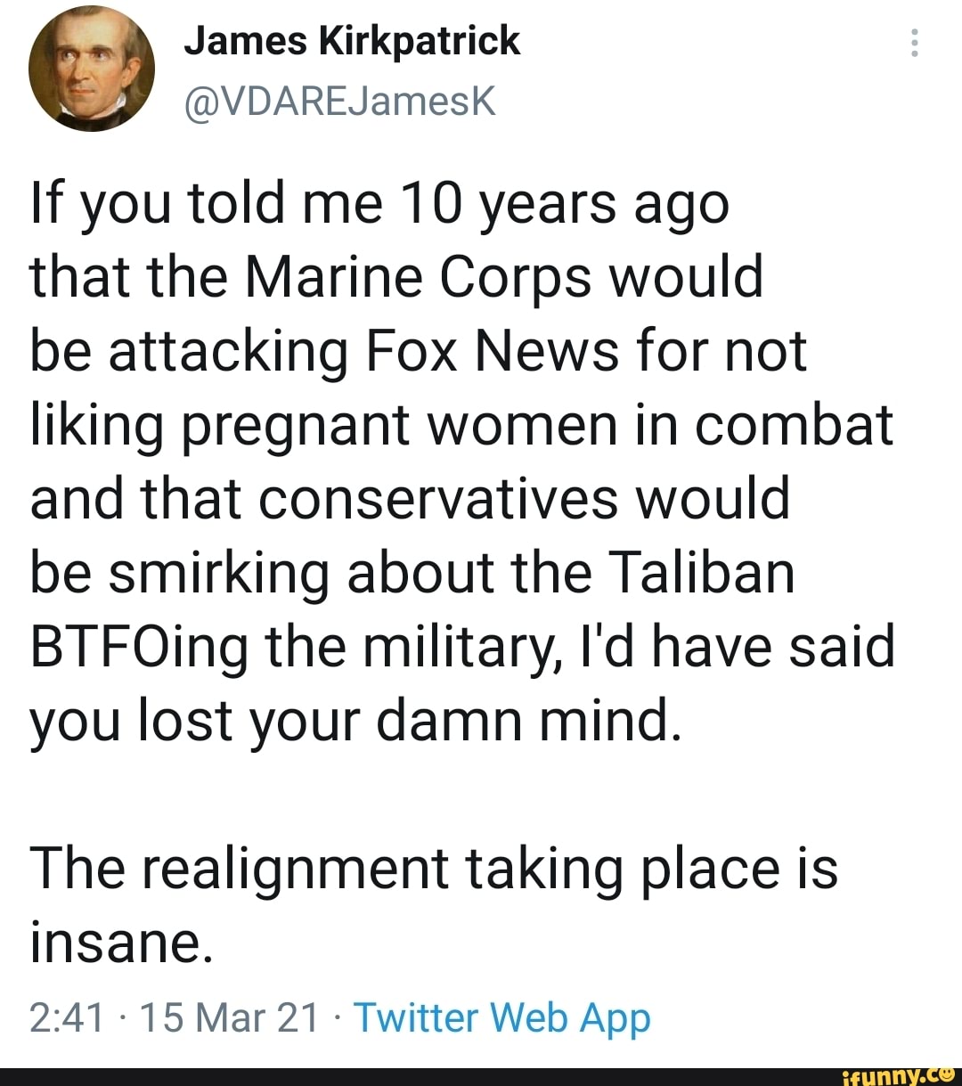 If you told me 10 years ago
that the Marine Corps would
be attacking Fox News for not liking pregnant women in combat and that conservatives would
be smirking about the Taliban
BTFOing the military, I'd have said you lost your damn mind.
The realignment taking place is insane.