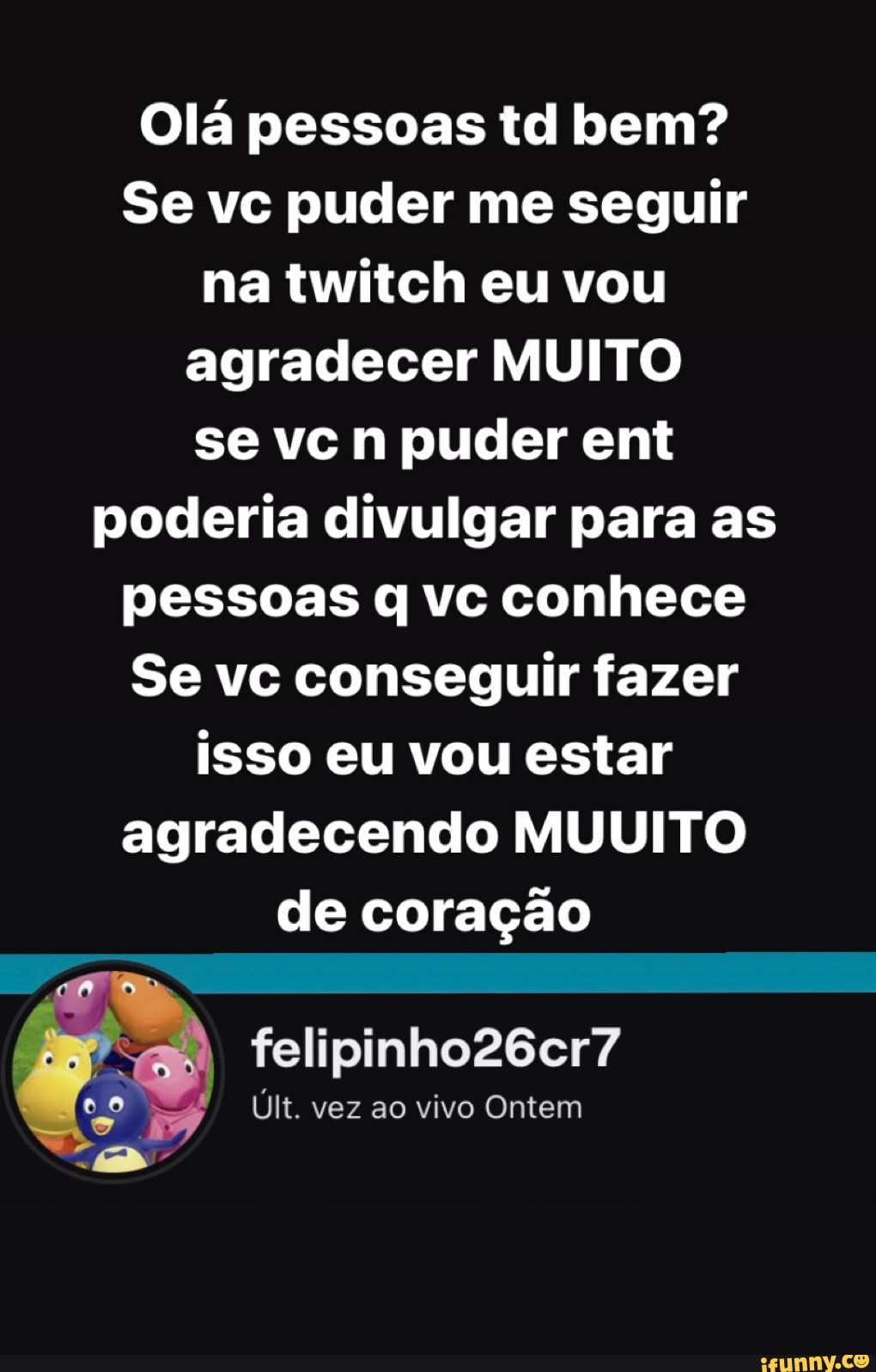 Olá pessoas td bem?
Se vc puder me seguir na twitch eu vou agradecer MUITO se vc n puder ent poderia divulgar para as pessoas q vc conhece
Se vc conseguir fazer isso eu vou estar agradecendo MUUITO de coração
felipinho26cr7
Últ. vez ao vivo Ontem