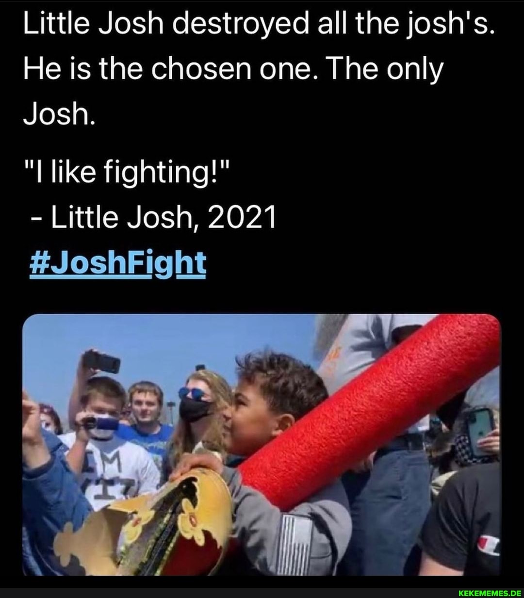 Little Josh destroyed all the josh's.
He is the chosen one. The only
Josh.
"I like fighting!"
- Little Josh, 2021
#JoshFight