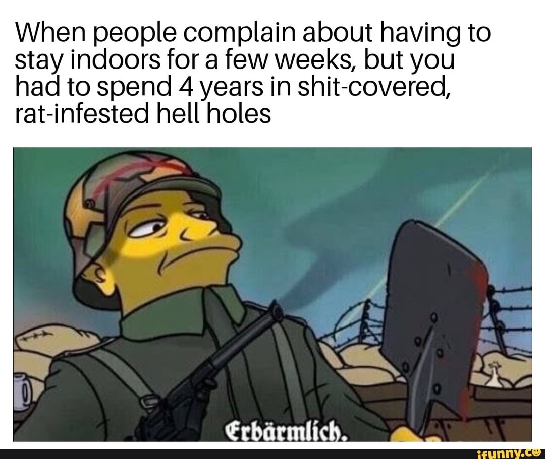 When people complain about having to
stay indoors for a few weeks, but you
had to spend 4 years in shit-covered,
rat-infested hell holes