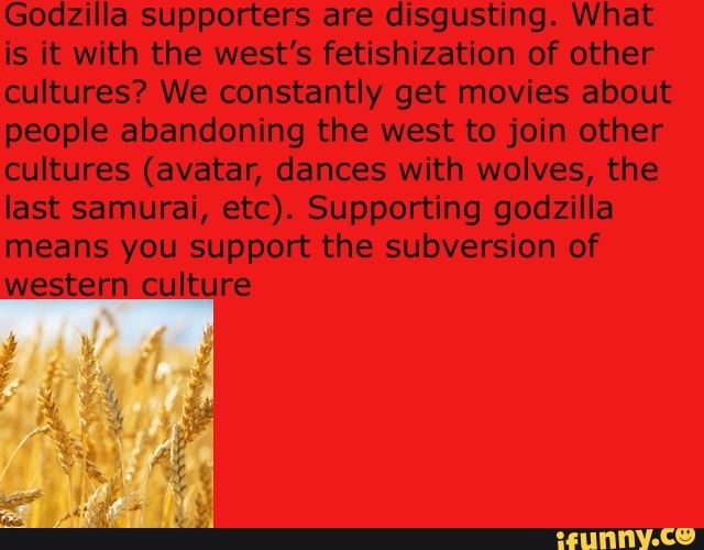 Godzilla supporters are disgusting. What is it with the west's on of other cultures? We constantly get movies about people abandoning the west to join other cultures (avatar, dances with wolves, the last samurai, etc). Supporting godzilla means you support the subversion of western culture