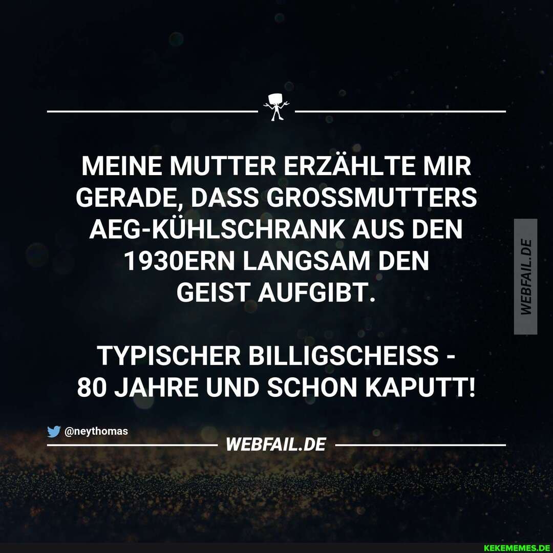 MEINE MUTTER ERZÄHLTE MIR GERADE, DASS GROSSMUTTERS AEG-KÜHLSCHRANK AUS DEN
1930ERN LANGSAM DEN GEIST AUFGIBT.
TYPISCHER BILLIGSCHEISS -
80 JAHRE UND SCHON KAPUTT!
äneythomas
WEBFAIL.DE