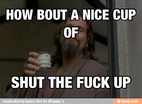 HOW BOUT A.NICE CUP
OF
SHUT THE FUCK UP