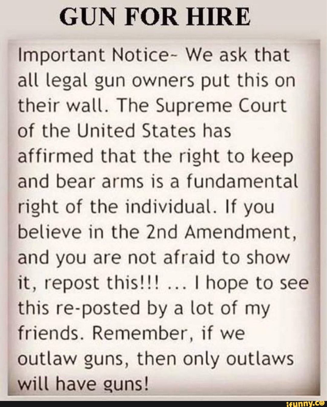 GUN FOR HIRE
Important Notice- We ask that
all legal gun owners put this on
their wall. The Supreme Court
of the United States has
affirmed that the right to keep
and bear arms is a fundamental
right of the individual. If you
believe in the 2nd Amendment,
and you are not afraid to show
I hope to see
this re-posted by a lot of my
friends. Remember, if we
outlaw guns, then only outlaws
_will have guns!