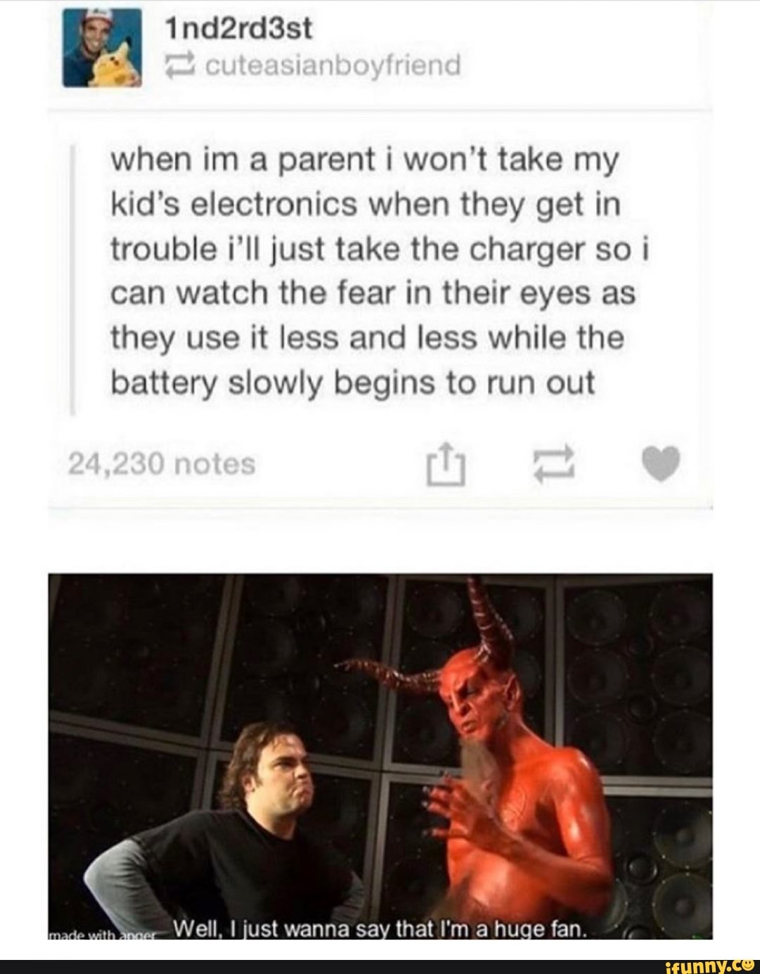 when im a parent i won't take my
kid's electronics when they get in
trouble i'll just take the charger so i
can watch the fear in their eyes as
they use it less and less while the
battery slowly begins to run out
sin
agar
Well, I just wanna say that I'm a huge fan.