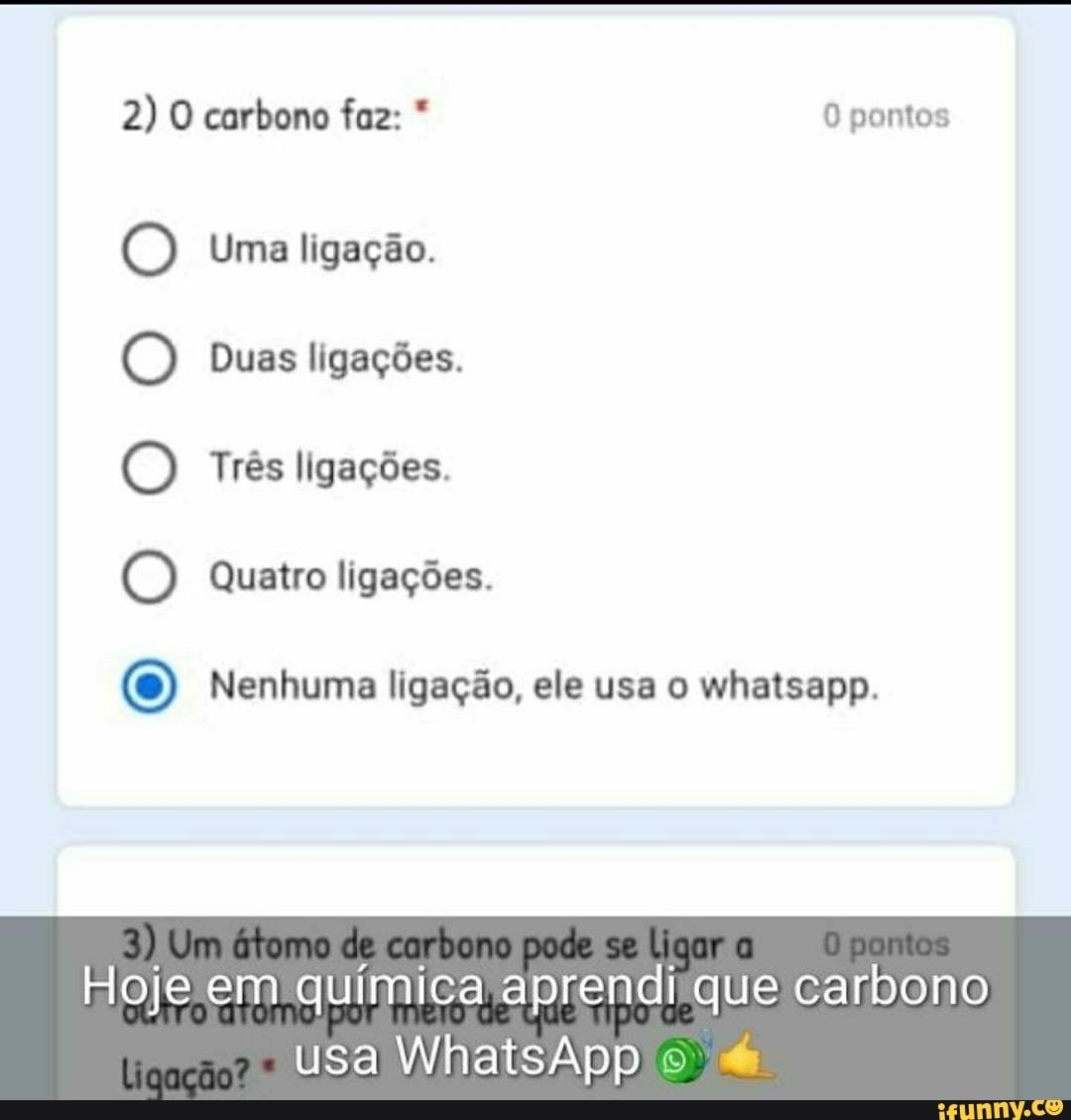 2) O carbono faz: * pontos
O Uma ligação.
O Duas ligações.
(D Três ligações.
O Quatro ligações.
O Nenhuma ligação, ele usa o whatsapp.
Hoje em química aprendi que carbono
usa WhatsApp