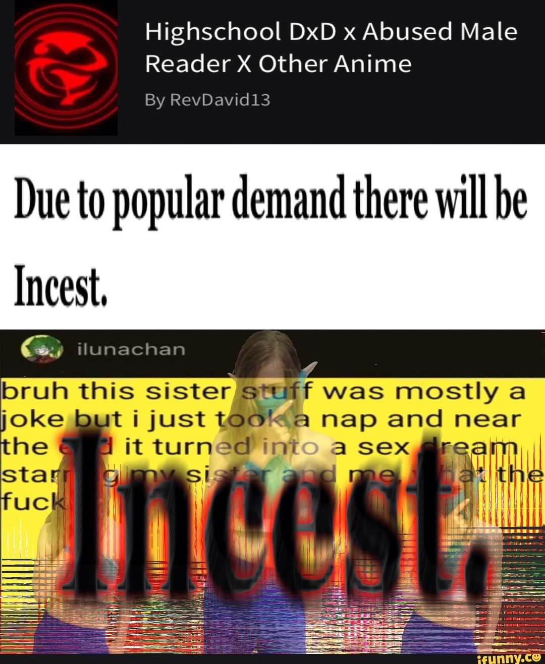 Highschool DxD x Abused Male
Reader X Other Anime
By RevDavid13
Due to popular demand there will be
Incest,
ilunachan
bruh this sisters: just was mostly
joke just
was mostly
@ nap and
fit