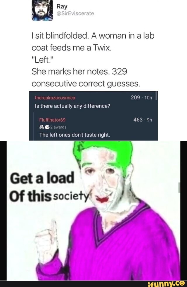 I sit blindfolded. A woman in a lab coat feeds me a Twix.
"Left."
She marks her notes. 329 consecutive correct guesses.
209
Is there actually any difference?
award:
The left ones don't taste right.
Get a load
Of this society'