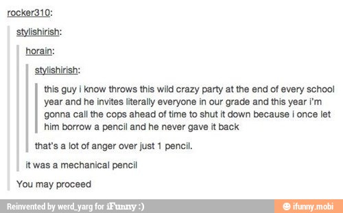 this guy i know throws this wild crazy party at the end of every school
year and he invites literally everyone in our grade and this year i'm
gonna call the cops ahead of time to shut it down because I once let
him borrow a pencil and he never gave it back
that's a lot of anger over just 1 pencil.
itwas a mechanical pencil
You may proceed