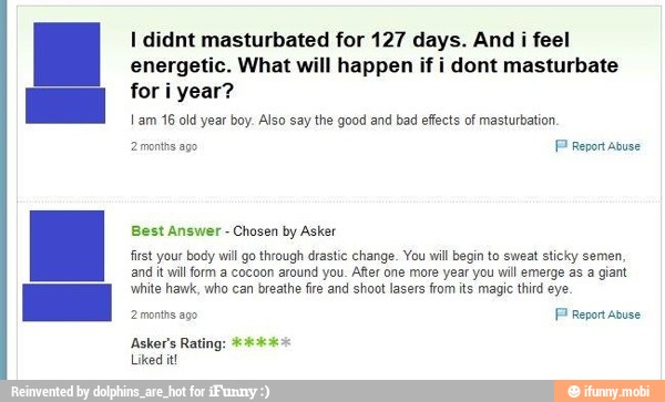 I didnt masturbated for 127 days. And i feel
energetic. What will happen if i dont masturbate
for i year?
Lam 16 old year boy. Also say the good and bad effects of masturbation.
2 mnths ago
P Report Abuse
Best Answer
Chosen by Asker
first your body wil go through drastic change. You will begin to sweat sticky semen.
and it will form a cocoon around you. After one more year you will emerge as a giant
white hawk, who can breathe fire and shoot lasers from its magic third eye.