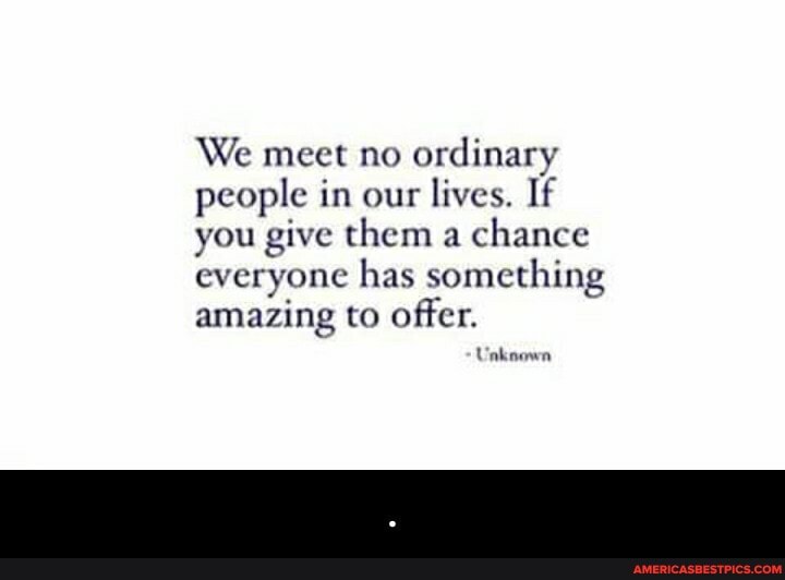 We meet no ordinary people in our lives. If you give them a chance everyone has something amazing to offer.
Unknown - .