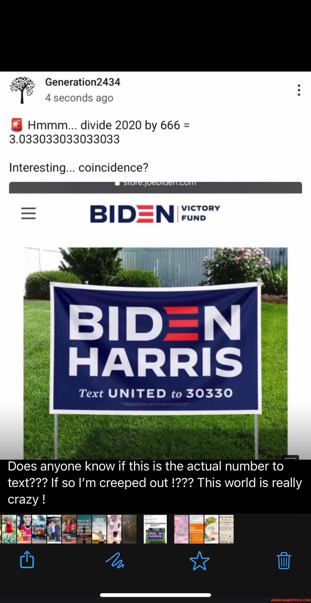 Generation2434
4 seconds ago
Hmmm... divide 2020 by 666 =
3.033033033033033
Interesting... coincidence?
- VICTORY FUND
BID HARRIS
Text UNITED to 30330
Does anyone know if this is the actual number to text??? If so I'm creeped out This world is really crazy !
