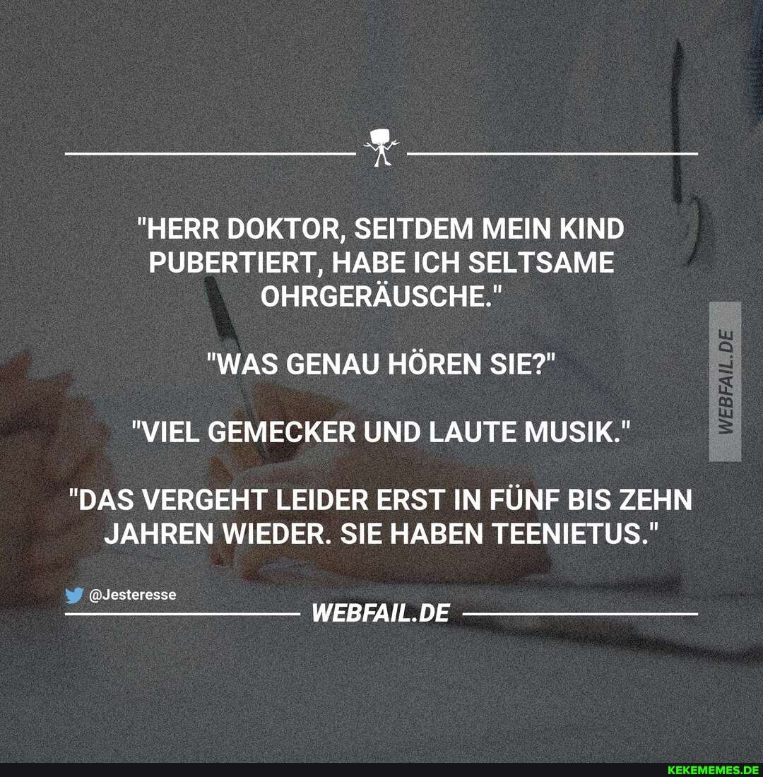 "HERR DOKTOR, SEITDEM MEIN KIND PUBERTIERT, HABE ICH SELTSAME OHRGERÄUSCHE."
"WAS GENAU HĂ–REN SIE?"
"VIEL GEMECKER UND LAUTE MUSIK."
"DAS VERGEHT LEIDER ERST IN FĂśNF BIS ZEHN JAHREN WIEDER. SIE HABEN TEENIETUS."
@Jesteresse
WEBFAIL.DE
